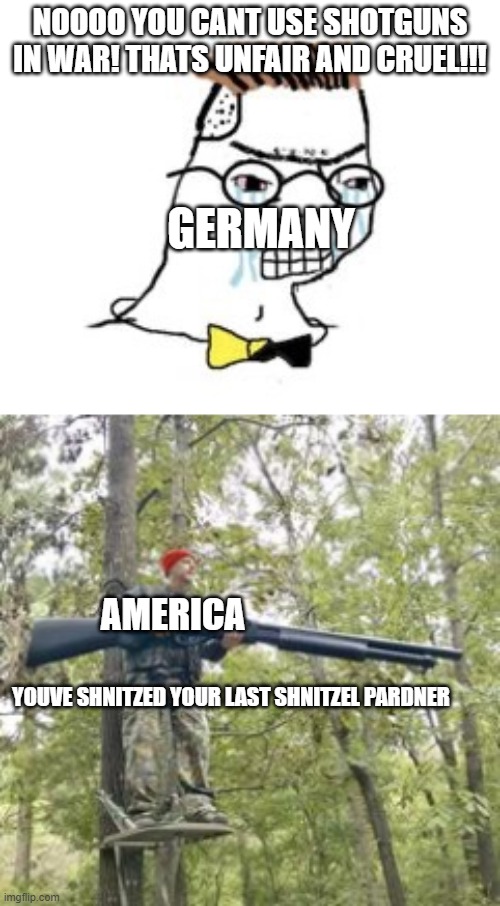 you've shnitzed your last shnitzel pardner | NOOOO YOU CANT USE SHOTGUNS IN WAR! THATS UNFAIR AND CRUEL!!! GERMANY; AMERICA; YOUVE SHNITZED YOUR LAST SHNITZEL PARDNER | image tagged in nooooo you cant just _______ | made w/ Imgflip meme maker