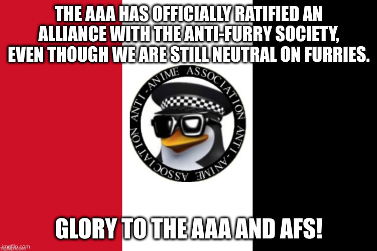 A message to our new allies (Anti-anime Task Force Law Enforcement's Mod note: ho ho ho, AAA should find this stream earlier) | THE AAA HAS OFFICIALLY RATIFIED AN ALLIANCE WITH THE ANTI-FURRY SOCIETY, EVEN THOUGH WE ARE STILL NEUTRAL ON FURRIES. GLORY TO THE AAA AND AFS! | image tagged in aaa flag | made w/ Imgflip meme maker