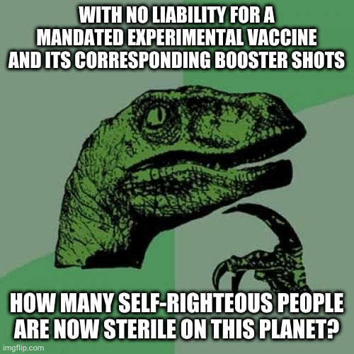 Philosoraptor Meme | WITH NO LIABILITY FOR A MANDATED EXPERIMENTAL VACCINE AND ITS CORRESPONDING BOOSTER SHOTS; HOW MANY SELF-RIGHTEOUS PEOPLE ARE NOW STERILE ON THIS PLANET? | image tagged in memes,philosoraptor | made w/ Imgflip meme maker