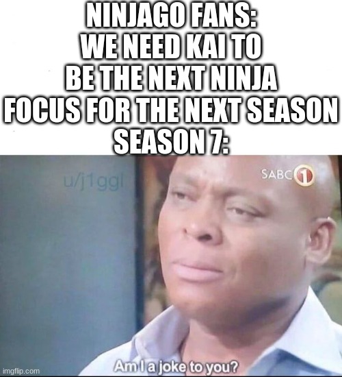 I know it was time ago but season 7 is still with Kai and Nya | NINJAGO FANS: WE NEED KAI TO BE THE NEXT NINJA FOCUS FOR THE NEXT SEASON
SEASON 7: | image tagged in am i a joke to you,ninjago,cartoon network,pls don't be toxic about this,league of jay,ninjago needs to have a fnf mod | made w/ Imgflip meme maker