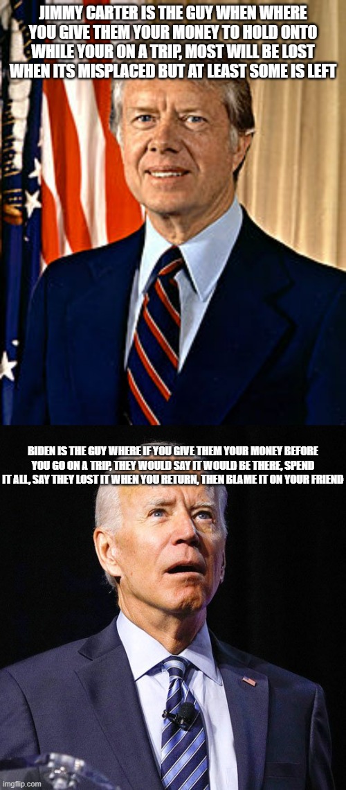 Is that a good analogy between these two? | JIMMY CARTER IS THE GUY WHEN WHERE YOU GIVE THEM YOUR MONEY TO HOLD ONTO WHILE YOUR ON A TRIP, MOST WILL BE LOST WHEN ITS MISPLACED BUT AT LEAST SOME IS LEFT; BIDEN IS THE GUY WHERE IF YOU GIVE THEM YOUR MONEY BEFORE YOU GO ON A TRIP, THEY WOULD SAY IT WOULD BE THERE, SPEND IT ALL, SAY THEY LOST IT WHEN YOU RETURN, THEN BLAME IT ON YOUR FRIEND | image tagged in jimmy carter,joe biden | made w/ Imgflip meme maker
