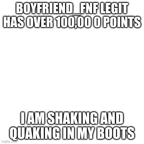 (Sonkisfast note: I say congrats to BoyFriend_fnf!) | BOYFRIEND_FNF LEGIT HAS OVER 100,00 0 POINTS; I AM SHAKING AND QUAKING IN MY BOOTS | image tagged in blank | made w/ Imgflip meme maker
