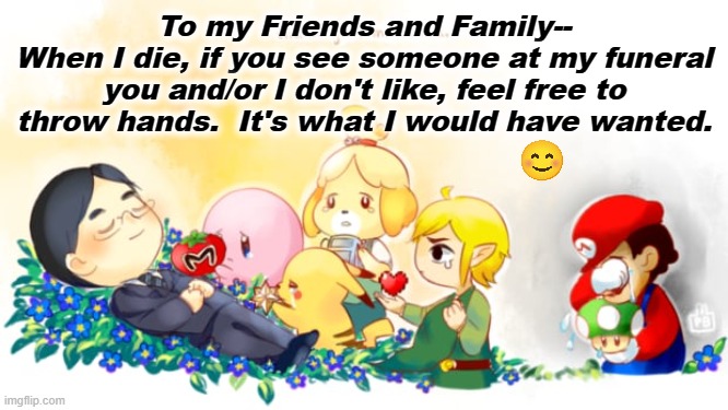 When I die, at my funeral | To my Friends and Family--
When I die, if you see someone at my funeral you and/or I don't like, feel free to throw hands.  It's what I would have wanted. | image tagged in satoru iwata tribute | made w/ Imgflip meme maker
