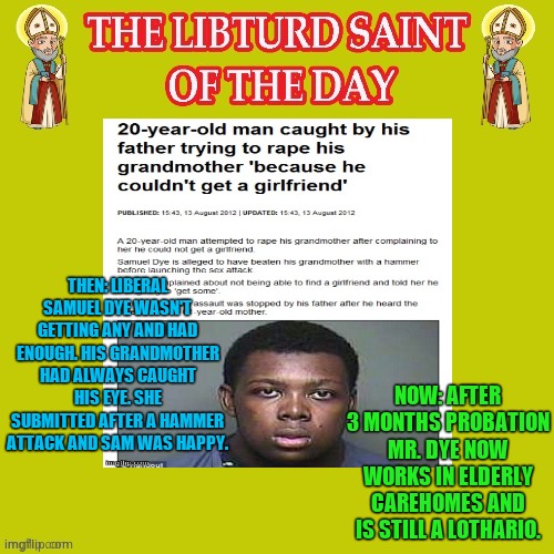 Libturd Saint of the day. Samuel Dye -Democrat | THEN: LIBERAL SAMUEL DYE WASN'T GETTING ANY AND HAD ENOUGH. HIS GRANDMOTHER HAD ALWAYS CAUGHT HIS EYE. SHE SUBMITTED AFTER A HAMMER ATTACK AND SAM WAS HAPPY. NOW: AFTER 3 MONTHS PROBATION MR. DYE NOW WORKS IN ELDERLY CAREHOMES AND IS STILL A LOTHARIO. | image tagged in lsod,libturd saint of the day | made w/ Imgflip meme maker