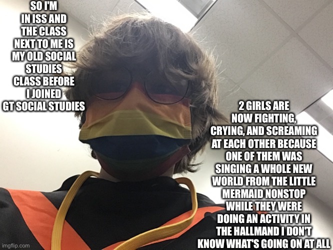 SO I'M IN ISS AND THE CLASS NEXT TO ME IS MY OLD SOCIAL STUDIES CLASS BEFORE I JOINED GT SOCIAL STUDIES; 2 GIRLS ARE NOW FIGHTING, CRYING, AND SCREAMING AT EACH OTHER BECAUSE ONE OF THEM WAS SINGING A WHOLE NEW WORLD FROM THE LITTLE MERMAID NONSTOP WHILE THEY WERE DOING AN ACTIVITY IN THE HALLMAND I DON'T KNOW WHAT'S GOING ON AT ALL | made w/ Imgflip meme maker