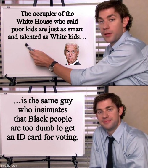 Joe Biden does not think highly of Black people | The occupier of the White House who said
poor kids are just as smart and talented as White kids…; …is the same guy
who insinuates that Black people are too dumb to get an ID card for voting. | image tagged in jim halpert explains,memes,joe biden,racist,vote,id card | made w/ Imgflip meme maker