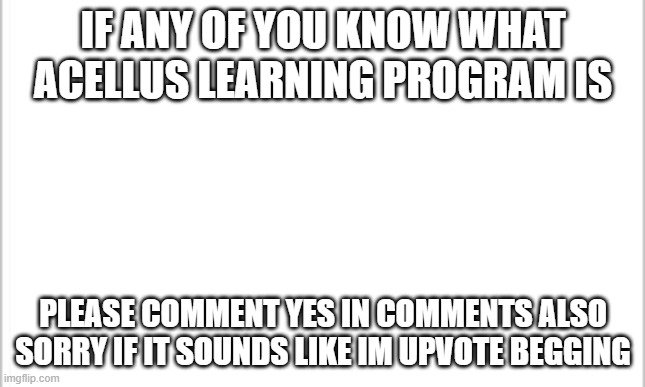 comment if you know what acellus is | IF ANY OF YOU KNOW WHAT ACELLUS LEARNING PROGRAM IS; PLEASE COMMENT YES IN COMMENTS ALSO SORRY IF IT SOUNDS LIKE IM UPVOTE BEGGING | image tagged in white background | made w/ Imgflip meme maker