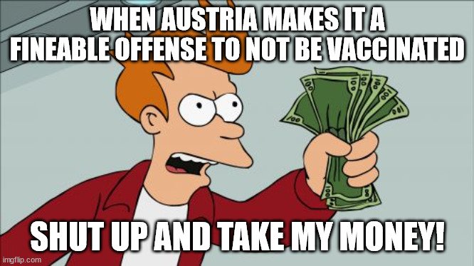 A vaccine so safe you have to be forced to take it... | WHEN AUSTRIA MAKES IT A FINEABLE OFFENSE TO NOT BE VACCINATED; SHUT UP AND TAKE MY MONEY! | image tagged in memes,shut up and take my money fry,vaccines,austria,covid-19 | made w/ Imgflip meme maker