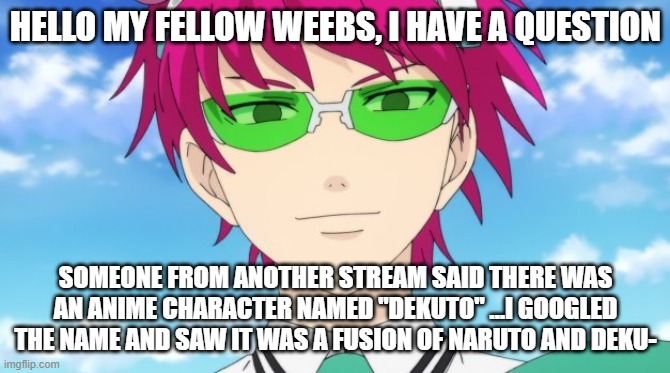 honestly kinda confused | HELLO MY FELLOW WEEBS, I HAVE A QUESTION; SOMEONE FROM ANOTHER STREAM SAID THERE WAS AN ANIME CHARACTER NAMED "DEKUTO" ...I GOOGLED THE NAME AND SAW IT WAS A FUSION OF NARUTO AND DEKU- | image tagged in saiki looking creepy | made w/ Imgflip meme maker