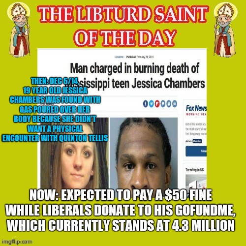 Libturd Saint of the day. | THEN: DEC 6/14, 19 YEAR OLD JESSICA CHAMBERS WAS FOUND WITH GAS POURED OVER HER BODY BECAUSE SHE DIDN'T WANT A PHYSICAL ENCOUNTER WITH QUINTON TELLIS; NOW: EXPECTED TO PAY A $50 FINE WHILE LIBERALS DONATE TO HIS GOFUNDME, WHICH CURRENTLY STANDS AT 4.3 MILLION | image tagged in lotd,libturd of the day | made w/ Imgflip meme maker