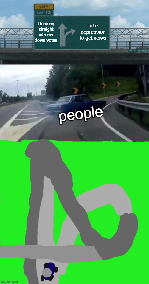 T | Running straight into my down votes; fake depression to get veiws; people | image tagged in memes,left exit 12 off ramp | made w/ Imgflip meme maker