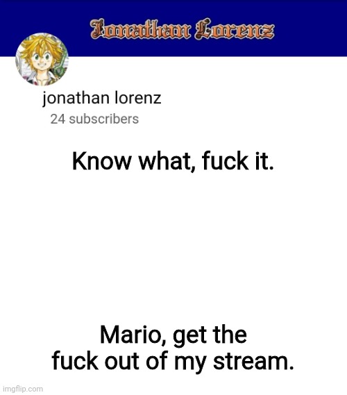 jonathan lorenz temp 3 | Know what, fuck it. Mario, get the fuck out of my stream. | image tagged in jonathan lorenz temp 3 | made w/ Imgflip meme maker