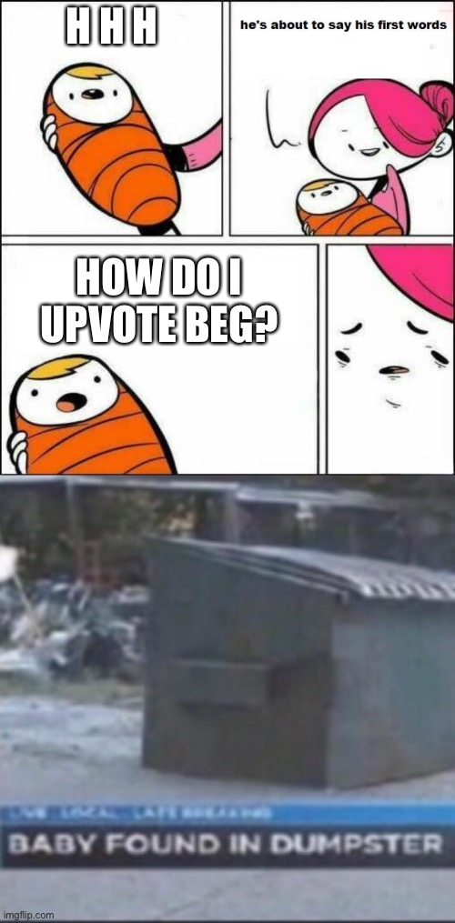 H H H; HOW DO I UPVOTE BEG? | image tagged in he is about to say his first words,baby found in dumpster | made w/ Imgflip meme maker