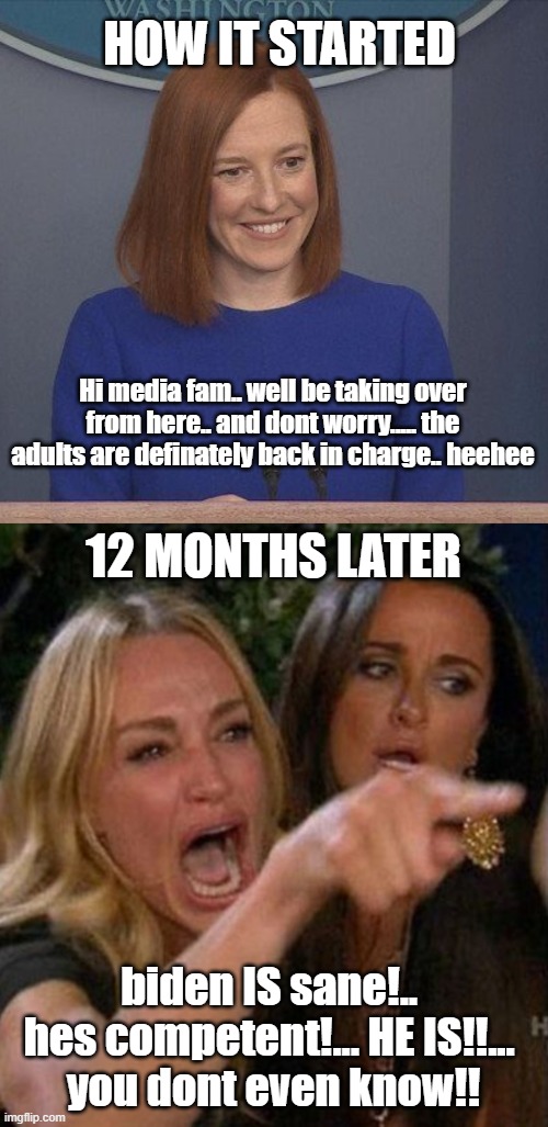 HOW IT STARTED; Hi media fam.. well be taking over from here.. and dont worry..... the adults are definately back in charge.. heehee; 12 MONTHS LATER; biden IS sane!.. 
hes competent!... HE IS!!... 
you dont even know!! | image tagged in screaming lady | made w/ Imgflip meme maker