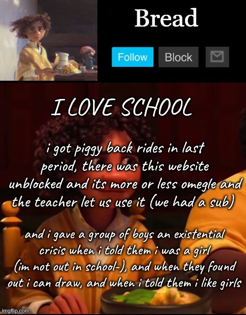 Totally didnt out myself to a bunch of 7th grade boys, and it was totally worth it | I LOVE SCHOOL; i got piggy back rides in last period, there was this website unblocked and its more or less omegle and the teacher let us use it (we had a sub); and i gave a group of boys an existential crisis when i told them i was a girl (im not out in school-), and when they found out i can draw, and when i told them i like girls | image tagged in bread camilo temp ty yachi | made w/ Imgflip meme maker