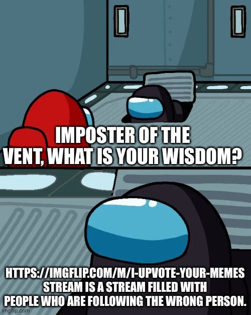 https://imgflip.com/m/I-upvote-your-memes Should we raid this? | IMPOSTER OF THE VENT, WHAT IS YOUR WISDOM? HTTPS://IMGFLIP.COM/M/I-UPVOTE-YOUR-MEMES STREAM IS A STREAM FILLED WITH PEOPLE WHO ARE FOLLOWING THE WRONG PERSON. | image tagged in impostor of the vent | made w/ Imgflip meme maker