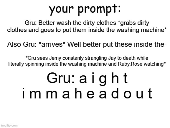 Did my own. | your prompt:; Gru: Better wash the dirty clothes *grabs dirty clothes and goes to put them inside the washing machine*; Also Gru: *arrives* Well better put these inside the-; *Gru sees Jemy constanly strangling Jay to death while literally spinning inside the washing machine and Ruby.Rose watching*; Gru: a i g h t i m m a h e a d o u t | image tagged in blank white template | made w/ Imgflip meme maker