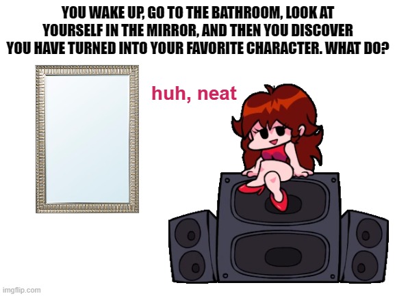 What do you do? |  YOU WAKE UP, GO TO THE BATHROOM, LOOK AT YOURSELF IN THE MIRROR, AND THEN YOU DISCOVER YOU HAVE TURNED INTO YOUR FAVORITE CHARACTER. WHAT DO? huh, neat | image tagged in memes,friday night funkin,fnf,question,aaaaaaaaaa | made w/ Imgflip meme maker