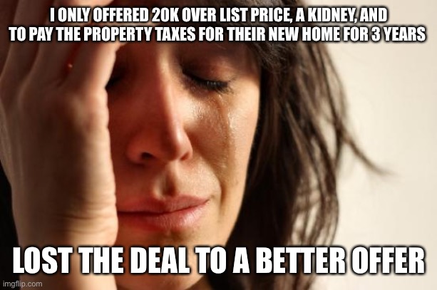 Competing offers | I ONLY OFFERED 20K OVER LIST PRICE, A KIDNEY, AND TO PAY THE PROPERTY TAXES FOR THEIR NEW HOME FOR 3 YEARS; LOST THE DEAL TO A BETTER OFFER | image tagged in memes,first world problems,real estate | made w/ Imgflip meme maker