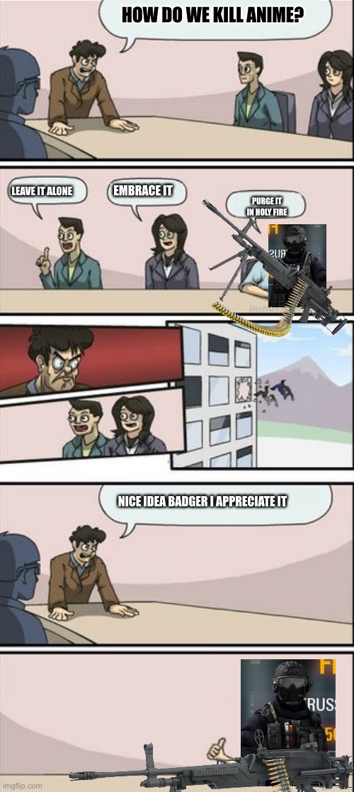 Boardroom Meeting Sugg 2 | HOW DO WE KILL ANIME? LEAVE IT ALONE; EMBRACE IT; PURGE IT IN HOLY FIRE; NICE IDEA BADGER I APPRECIATE IT | image tagged in boardroom meeting sugg 2 | made w/ Imgflip meme maker