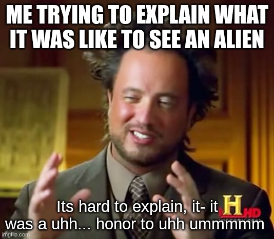 me trying to explain | ME TRYING TO EXPLAIN WHAT IT WAS LIKE TO SEE AN ALIEN; Its hard to explain, it- it was a uhh... honor to uhh ummmmm | image tagged in memes,ancient aliens,did i stutter | made w/ Imgflip meme maker