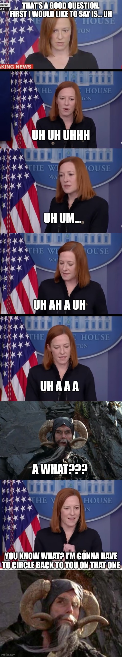 UH CIRCLE BACK JEN | THAT'S A GOOD QUESTION. FIRST I WOULD LIKE TO SAY IS... UH; UH UH UHHH; UH UM... UH AH A UH; UH A A A; A WHAT??? YOU KNOW WHAT? I'M GONNA HAVE TO CIRCLE BACK TO YOU ON THAT ONE | image tagged in confused psaki,white house,press,politics,monty python and the holy grail | made w/ Imgflip meme maker