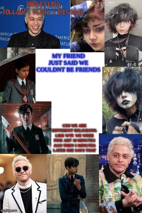 *confusion* | MY FRIEND JUST SAID WE COULDNT BE FRIENDS; COS WE ARE DIFFERENT RELIGEONS. LIKE WTF. WE WERE FINE ABT 10 MINUTES AGO THEN 5 MINUTES LATER SHE SAYS THAT | image tagged in temp of hot people i cant date | made w/ Imgflip meme maker