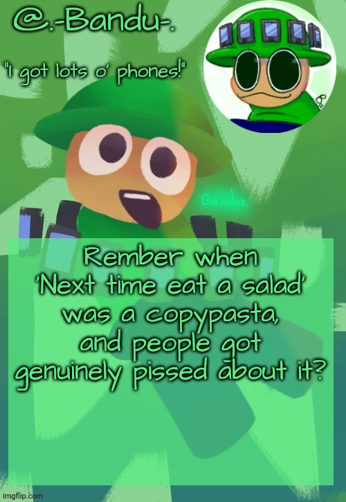 Bandu's ebik announcement temp by Bandu | Rember when 'Next time eat a salad' was a copypasta, and people got genuinely pissed about it? | image tagged in bandu's ebik announcement temp by bandu | made w/ Imgflip meme maker