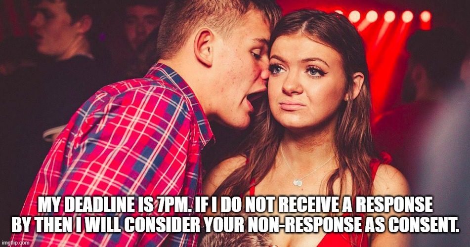 Uncomfortable Nightclub Girl | MY DEADLINE IS 7PM. IF I DO NOT RECEIVE A RESPONSE BY THEN I WILL CONSIDER YOUR NON-RESPONSE AS CONSENT. | image tagged in uncomfortable nightclub girl | made w/ Imgflip meme maker