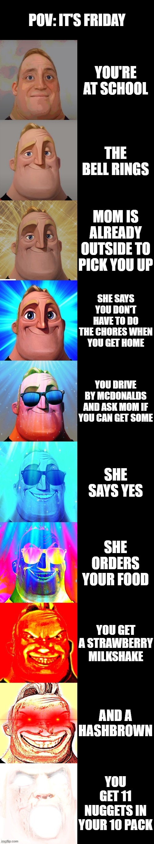 mr incredible becoming canny | POV: IT'S FRIDAY; YOU'RE AT SCHOOL; THE BELL RINGS; MOM IS ALREADY OUTSIDE TO PICK YOU UP; SHE SAYS YOU DON'T HAVE TO DO THE CHORES WHEN YOU GET HOME; YOU DRIVE BY MCDONALDS AND ASK MOM IF YOU CAN GET SOME; SHE SAYS YES; SHE ORDERS YOUR FOOD; YOU GET A STRAWBERRY MILKSHAKE; AND A HASHBROWN; YOU GET 11 NUGGETS IN YOUR 10 PACK | image tagged in mr incredible becoming canny | made w/ Imgflip meme maker