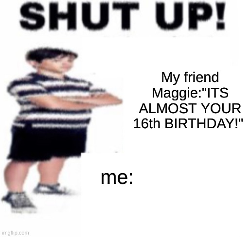 shut up | My friend Maggie:"ITS ALMOST YOUR 16th BIRTHDAY!"; me: | image tagged in shut up | made w/ Imgflip meme maker