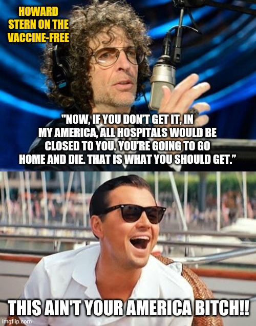 Howard Stern is old news. | HOWARD STERN ON THE VACCINE-FREE; "NOW, IF YOU DON’T GET IT, IN MY AMERICA, ALL HOSPITALS WOULD BE CLOSED TO YOU. YOU’RE GOING TO GO HOME AND DIE. THAT IS WHAT YOU SHOULD GET.”; THIS AIN'T YOUR AMERICA BITCH!! | image tagged in memes | made w/ Imgflip meme maker