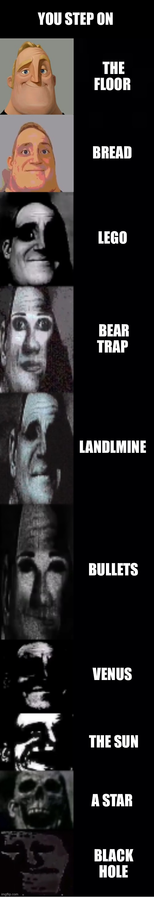 mr incredible becoming uncanny | YOU STEP ON; THE FLOOR; BREAD; LEGO; BEAR TRAP; LANDLMINE; BULLETS; VENUS; THE SUN; A STAR; BLACK HOLE | image tagged in mr incredible becoming uncanny | made w/ Imgflip meme maker