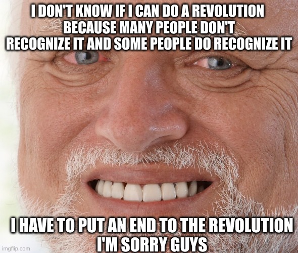 Hide the Pain Harold | I DON'T KNOW IF I CAN DO A REVOLUTION 
BECAUSE MANY PEOPLE DON'T RECOGNIZE IT AND SOME PEOPLE DO RECOGNIZE IT; I HAVE TO PUT AN END TO THE REVOLUTION
I'M SORRY GUYS | image tagged in hide the pain harold,p,a,i,n | made w/ Imgflip meme maker