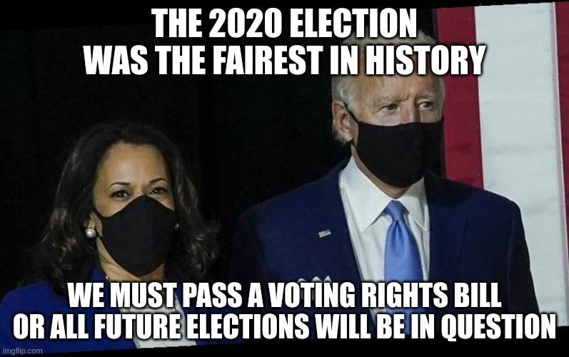 Fairest Election In History | THE 2020 ELECTION WAS THE FAIREST IN HISTORY; WE MUST PASS A VOTING RIGHTS BILL OR ALL FUTURE ELECTIONS WILL BE IN QUESTION | image tagged in biden harris masked | made w/ Imgflip meme maker