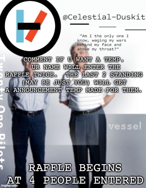 You may join in after the drawing begins, just not after I say so | COMMENT IF U WANT A TEMP.  UR NAME WILL ENTER THE RAFFLE TWICE.  THE LAST 2 STANDING (MAY BE JUST YOU) WILL GET A ANNOUNCEMENT TEMP MADE FOR THEM. RAFFLE BEGINS AT 4 PEOPLE ENTERED | image tagged in duskit s vessel temp ty cheesecaketherat | made w/ Imgflip meme maker