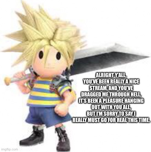 I’m sorry | ALRIGHT Y’ALL, YOU’VE BEEN REALLY A NICE STREAM, AND YOU’VE DRAGGED ME THROUGH HELL. IT’S BEEN A PLEASURE HANGING OUT WITH YOU ALL, BUT I’M SORRY TO SAY I REALLY MUST GO FOR REAL THIS TIME. FOR 2 HOURS, DID YOU REALLY FALL FOR IT? | made w/ Imgflip meme maker