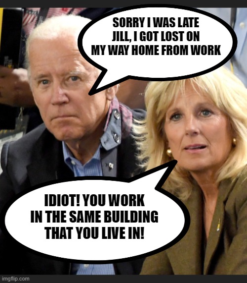Joe and Jill Biden | SORRY I WAS LATE JILL, I GOT LOST ON MY WAY HOME FROM WORK IDIOT! YOU WORK IN THE SAME BUILDING THAT YOU LIVE IN! | image tagged in joe and jill biden | made w/ Imgflip meme maker