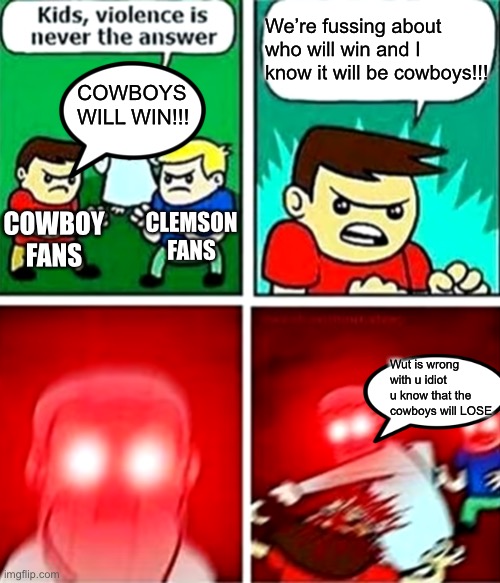 True | We’re fussing about who will win and I know it will be cowboys!!! COWBOYS WILL WIN!!! CLEMSON FANS; COWBOY FANS; Wut is wrong with u idiot u know that the cowboys will LOSE | image tagged in kids violence is never the answer | made w/ Imgflip meme maker