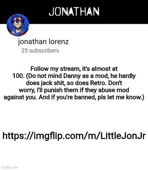 jonathan lorenz temp 4 | Follow my stream, it's almost at 100. (Do not mind Danny as a mod, he hardly does jack shit, so does Retro. Don't worry, I'll punish them if they abuse mod against you. And if you're banned, pls let me know.); https://imgflip.com/m/LittleJonJr | image tagged in jonathan lorenz temp 4 | made w/ Imgflip meme maker