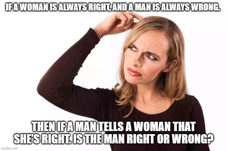 If a woman is always right, and a man is always wrong. Then if a man tells a woman that she’s right. Is the man right or wrong? | IF A WOMAN IS ALWAYS RIGHT, AND A MAN IS ALWAYS WRONG. THEN IF A MAN TELLS A WOMAN THAT SHE’S RIGHT. IS THE MAN RIGHT OR WRONG? | image tagged in men vs women,wrong | made w/ Imgflip meme maker