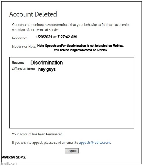 The next Roblox ban | 1/20/2021 at 7:27:42 AM; Hate Speech and/or discrimination is not tolerated on Roblox. 
You are no longer welcome on Roblox. Discrimination; hey guys; 90919293 SDVX | image tagged in banned from roblox,funny,gaming,video games,memes,funny memes | made w/ Imgflip meme maker