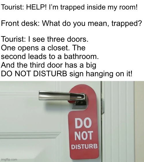 Trapped | Tourist: HELP! I’m trapped inside my room! Front desk: What do you mean, trapped? Tourist: I see three doors.
One opens a closet. The second leads to a bathroom. And the third door has a big DO NOT DISTURB sign hanging on it! | image tagged in funny memes,bad jokes,eyeroll | made w/ Imgflip meme maker