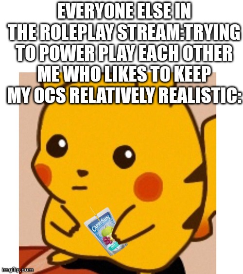 Is this allowed? | EVERYONE ELSE IN THE ROLEPLAY STREAM:TRYING TO POWER PLAY EACH OTHER
ME WHO LIKES TO KEEP MY OCS RELATIVELY REALISTIC: | image tagged in blank white template,pikachu and caprisun | made w/ Imgflip meme maker