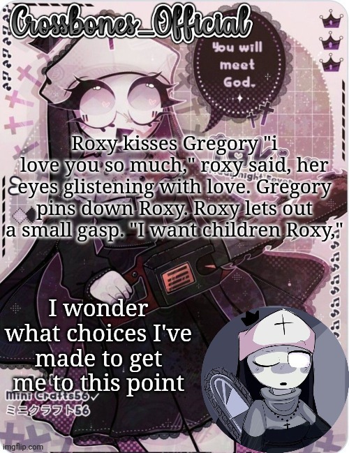 Crossbones sexy ass nun temp. Ty sayore | Roxy kisses Gregory "i love you so much," roxy said, her eyes glistening with love. Gregory pins down Roxy. Roxy lets out a small gasp. "I want children Roxy,"; I wonder what choices I've made to get me to this point | image tagged in crossbones sexy ass nun temp ty sayore | made w/ Imgflip meme maker