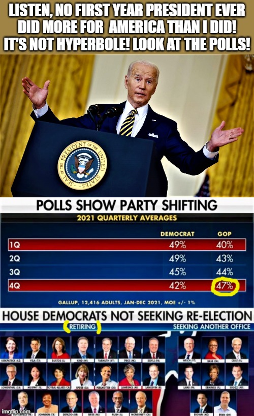 Biden helps America and the gop polls | LISTEN, NO FIRST YEAR PRESIDENT EVER
DID MORE FOR  AMERICA THAN I DID!
IT'S NOT HYPERBOLE! LOOK AT THE POLLS! | image tagged in political humor,joe biden,president,america,gop,polls | made w/ Imgflip meme maker