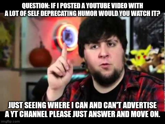 I mean it might make you feel better about yourself by watching me suffer. | QUESTION: IF I POSTED A YOUTUBE VIDEO WITH A LOT OF SELF DEPRECATING HUMOR WOULD YOU WATCH IT? JUST SEEING WHERE I CAN AND CAN'T ADVERTISE A YT CHANNEL PLEASE JUST ANSWER AND MOVE ON. | image tagged in jontron i have several questions | made w/ Imgflip meme maker