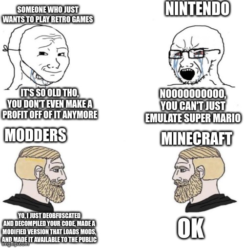 notch is a chad | NINTENDO; SOMEONE WHO JUST WANTS TO PLAY RETRO GAMES; IT'S SO OLD THO, YOU DON'T EVEN MAKE A PROFIT OFF OF IT ANYMORE; NOOOOOOOOOO, YOU CAN'T JUST EMULATE SUPER MARIO; MODDERS; MINECRAFT; OK; YO, I JUST DEOBFUSCATED AND DECOMPILED YOUR CODE, MADE A MODIFIED VERSION THAT LOADS MODS, AND MADE IT AVAILABLE TO THE PUBLIC | image tagged in chad we know,minecraft,meme,funny,nintendo | made w/ Imgflip meme maker