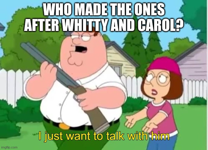 I just wanna talk to him | WHO MADE THE ONES AFTER WHITTY AND CAROL? | image tagged in i just wanna talk to him | made w/ Imgflip meme maker