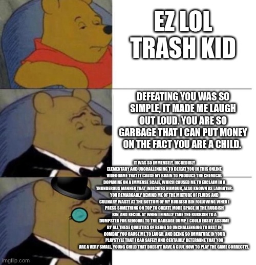 EZ LOL TRASH KID | EZ LOL TRASH KID; DEFEATING YOU WAS SO SIMPLE, IT MADE ME LAUGH OUT LOUD. YOU ARE SO GARBAGE THAT I CAN PUT MONEY ON THE FACT YOU ARE A CHILD. IT WAS SO IMMENSELY, INCREDIBLY ELEMENTARY AND UNCHALLENGING TO DEFEAT YOU IN THIS ONLINE VIDEOGAME THAT IT CAUSE MY BRAIN TO PRODUCE THE CHEMICAL DOPAMINE ON A IMMENSE SCALE, WHICH CAUSED ME TO EXCLAIM IN A THUNDEROUS MANNER THAT INDICATES HUMOUR, ALSO KNOWN AS LAUGHTER. YOU REMARKABLY REMIND ME OF THE MIXTURE OF FLUIDS AND CULINARY WASTE AT THE BOTTOM OF MY RUBBISH BIN FOLLOWING WHEN I PRESS SOMETHING ON TOP TO CREATE MORE SPACE IN THE RUBBISH BIN, AND RECOIL AT WHEN I FINALLY TAKE THE RUBBISH TO A DUMPSTER FOR REMOVAL TO THE GARBAGE DUMP. I COULD EASILY ASSUME BY ALL THESE QUALITIES OF BEING SO UNCHALLENGING TO BEST IN COMBAT YOU CAUSE ME TO LAUGH, AND BEING SO IMMATURE IN YOUR PLAYSTYLE THAT I CAN SAFELY AND CERTAINLY DETERMINE THAT YOU ARE A VERY SMALL, YOUNG CHILD THAT DOESN'T HAVE A CLUE HOW TO PLAY THE GAME CORRECTLY. | image tagged in tuxedo winnie the pooh 3 panel | made w/ Imgflip meme maker